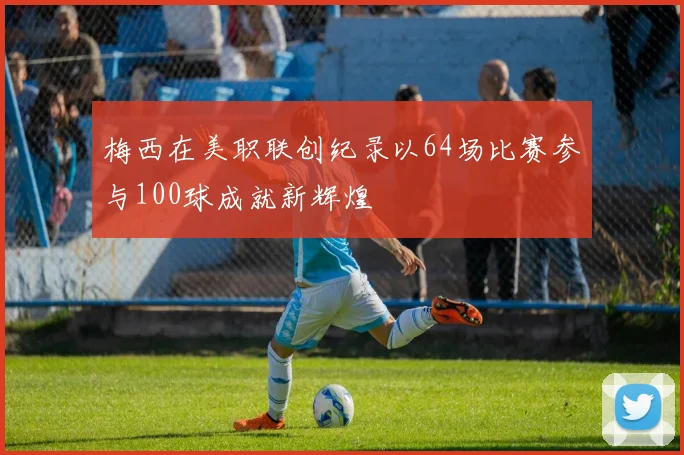 梅西在美职联创纪录以64场比赛参与100球成就新辉煌