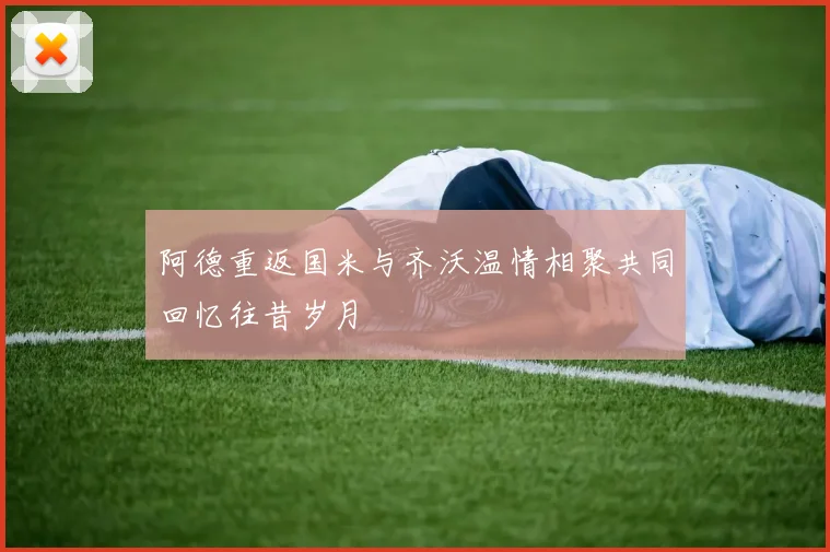 阿德重返国米与齐沃温情相聚共同回忆往昔岁月