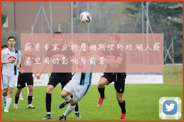 薪资专家分析詹姆斯续约对湖人薪资空间的影响与前景