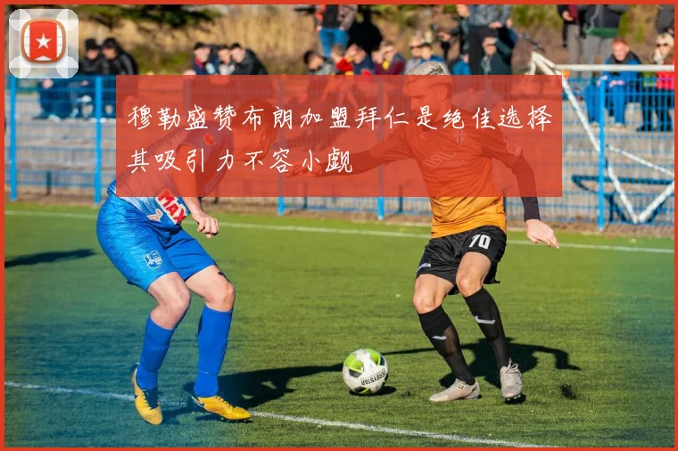 穆勒盛赞布朗加盟拜仁是绝佳选择其吸引力不容小觑