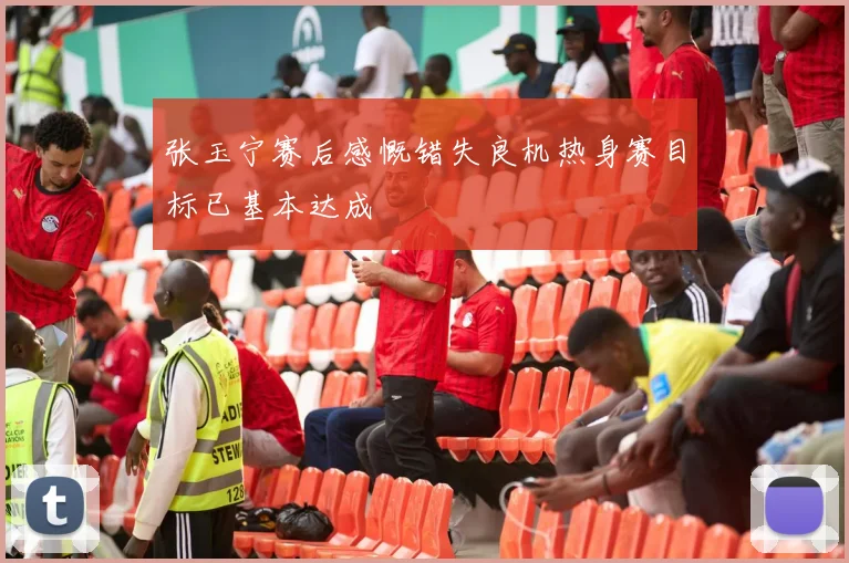 张玉宁赛后感慨错失良机热身赛目标已基本达成