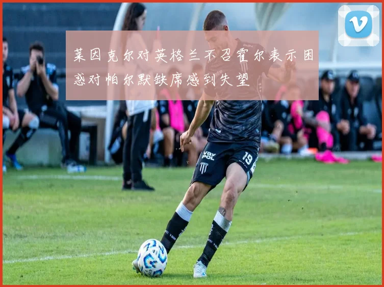 莱因克尔对英格兰不召霍尔表示困惑对帕尔默缺席感到失望