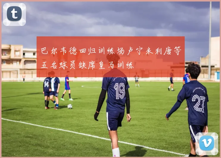 巴尔韦德回归训练场卢宁米利唐等五名球员缺席皇马训练