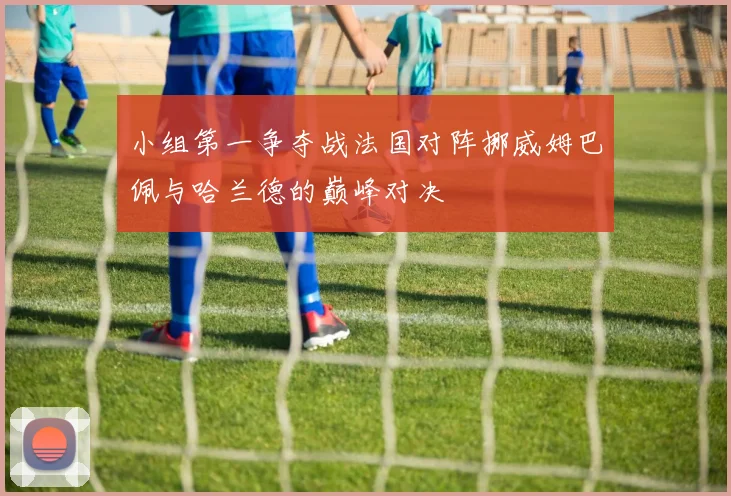 小组第一争夺战法国对阵挪威姆巴佩与哈兰德的巅峰对决