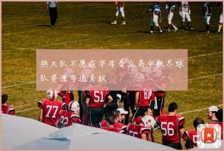 热火队不愿在字母哥交易中耗尽球队资源与选秀权