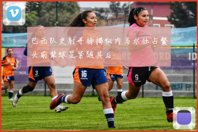 巴西队史射手榜揭秘内马尔独占鳌头前辈球星紧随其后