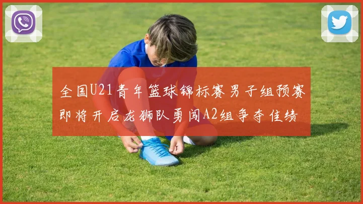 全国U21青年篮球锦标赛男子组预赛即将开启龙狮队勇闯A2组争夺佳绩