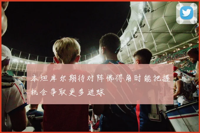 本坦库尔期待对阵佛得角时能把握机会争取更多进球
