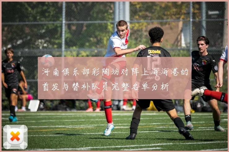 河南俱乐部彩陶坊对阵上海海港的首发与替补队员完整名单分析