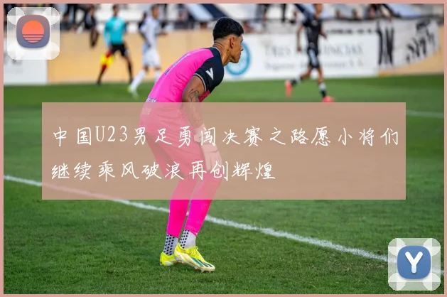 中国U23男足勇闯决赛之路愿小将们继续乘风破浪再创辉煌