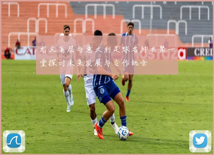 尤文高层与意大利足球名帅共聚一堂探讨未来发展与合作机会