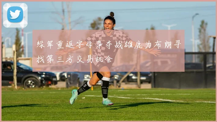 绿军重返字母争夺战雄鹿为布朗寻找第三方交易机会