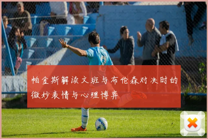 帕金斯解读文班与布伦森对决时的微妙表情与心理博弈
