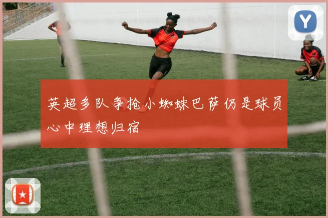 英超多队争抢小蜘蛛巴萨仍是球员心中理想归宿