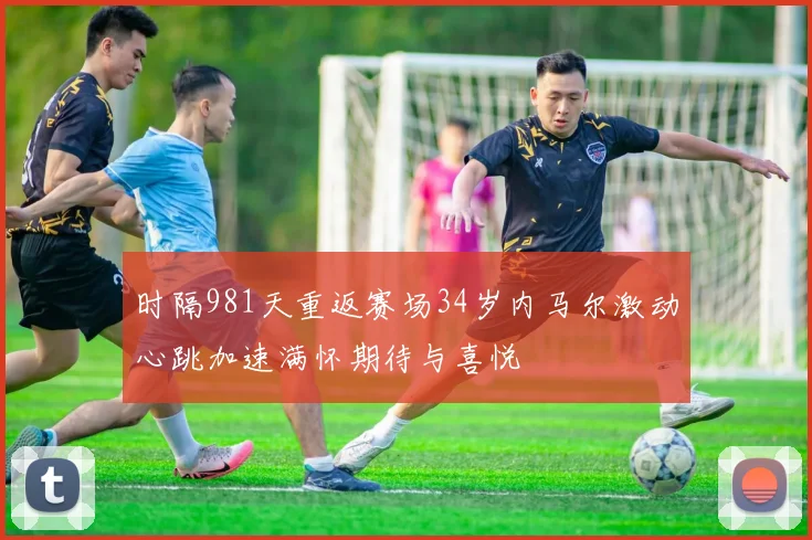 时隔981天重返赛场34岁内马尔激动心跳加速满怀期待与喜悦