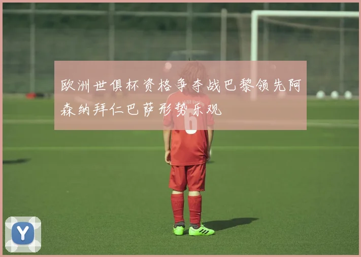 欧洲世俱杯资格争夺战巴黎领先阿森纳拜仁巴萨形势乐观