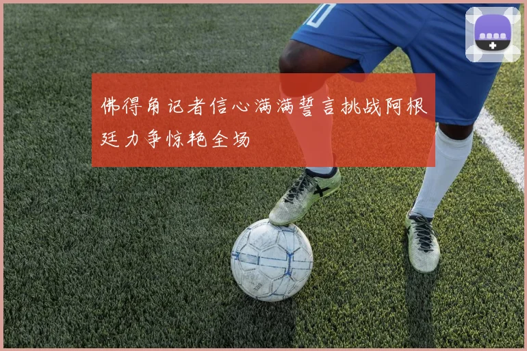 佛得角记者信心满满誓言挑战阿根廷力争惊艳全场