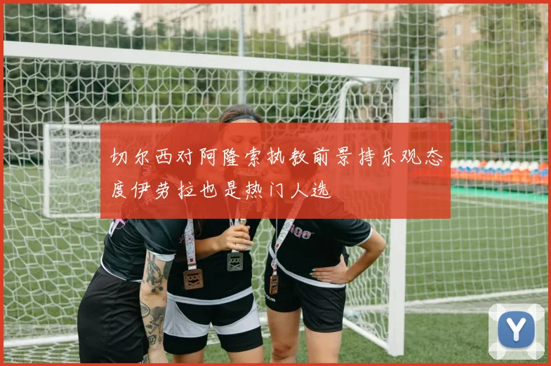 切尔西对阿隆索执教前景持乐观态度伊劳拉也是热门人选