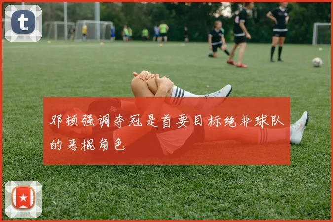 邓顿强调夺冠是首要目标绝非球队的恶棍角色