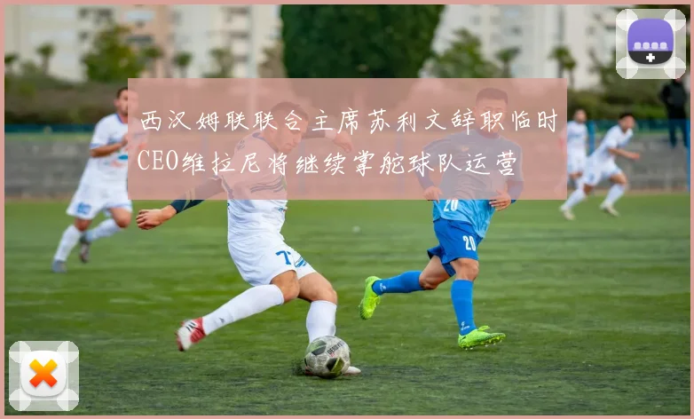 西汉姆联联合主席苏利文辞职临时CEO维拉尼将继续掌舵球队运营