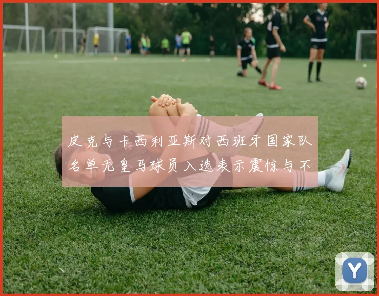 皮克与卡西利亚斯对西班牙国家队名单无皇马球员入选表示震惊与不解